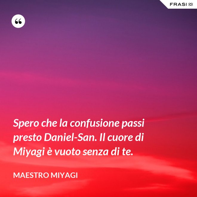 Spero che la confusione passi presto Daniel-San. Il cuore di Miyagi è vuoto senza di te. - Maestro Miyagi