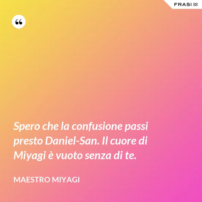 Spero che la confusione passi presto Daniel-San. Il cuore di Miyagi è vuoto senza di te. - Maestro Miyagi