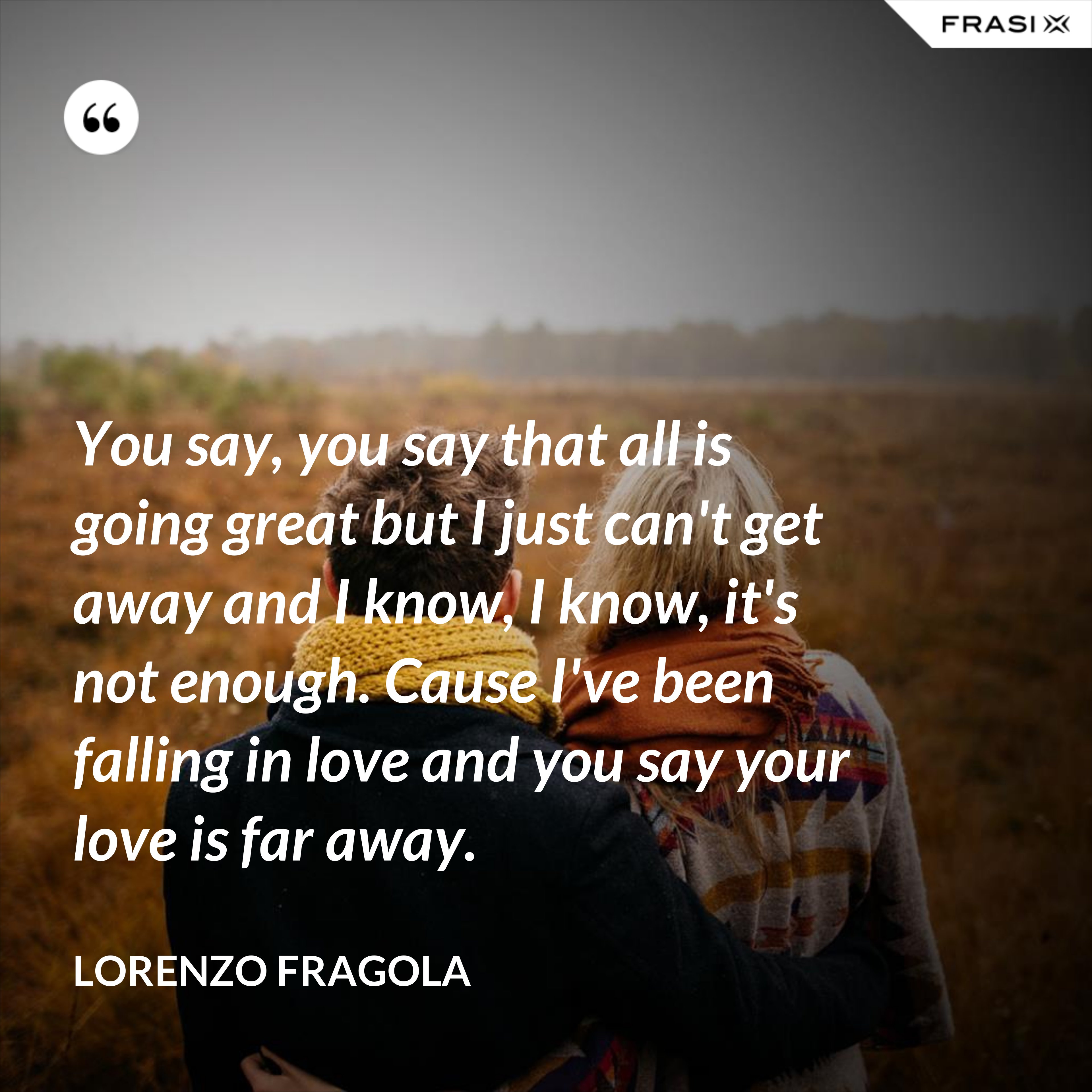 You say, you say that all is going great but I just can't get away and I know, I know, it's not enough. Cause I've been falling in love and you say your love is far away. - Lorenzo Fragola