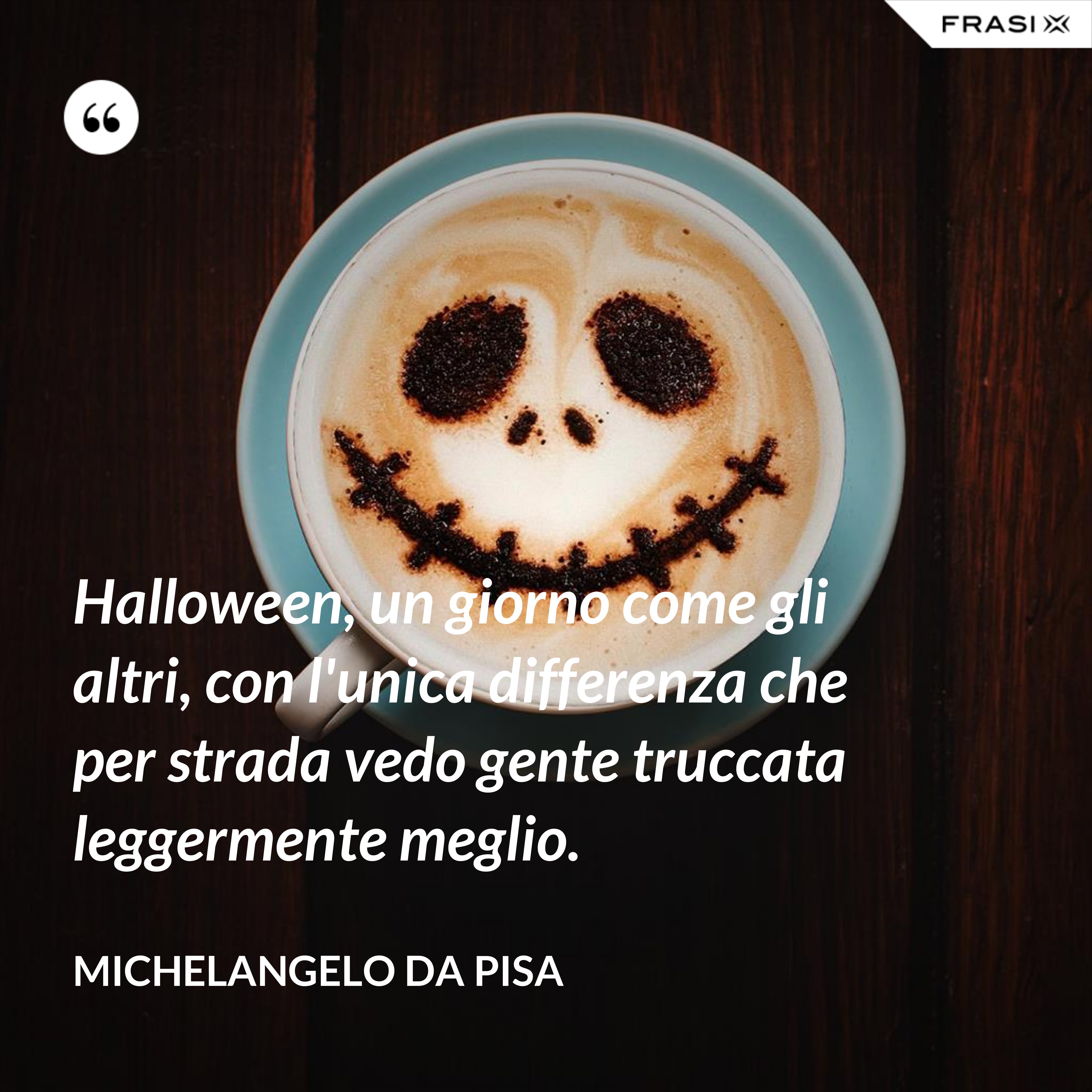 Halloween, un giorno come gli altri, con l'unica differenza che per strada vedo gente truccata leggermente meglio. - Michelangelo Da Pisa