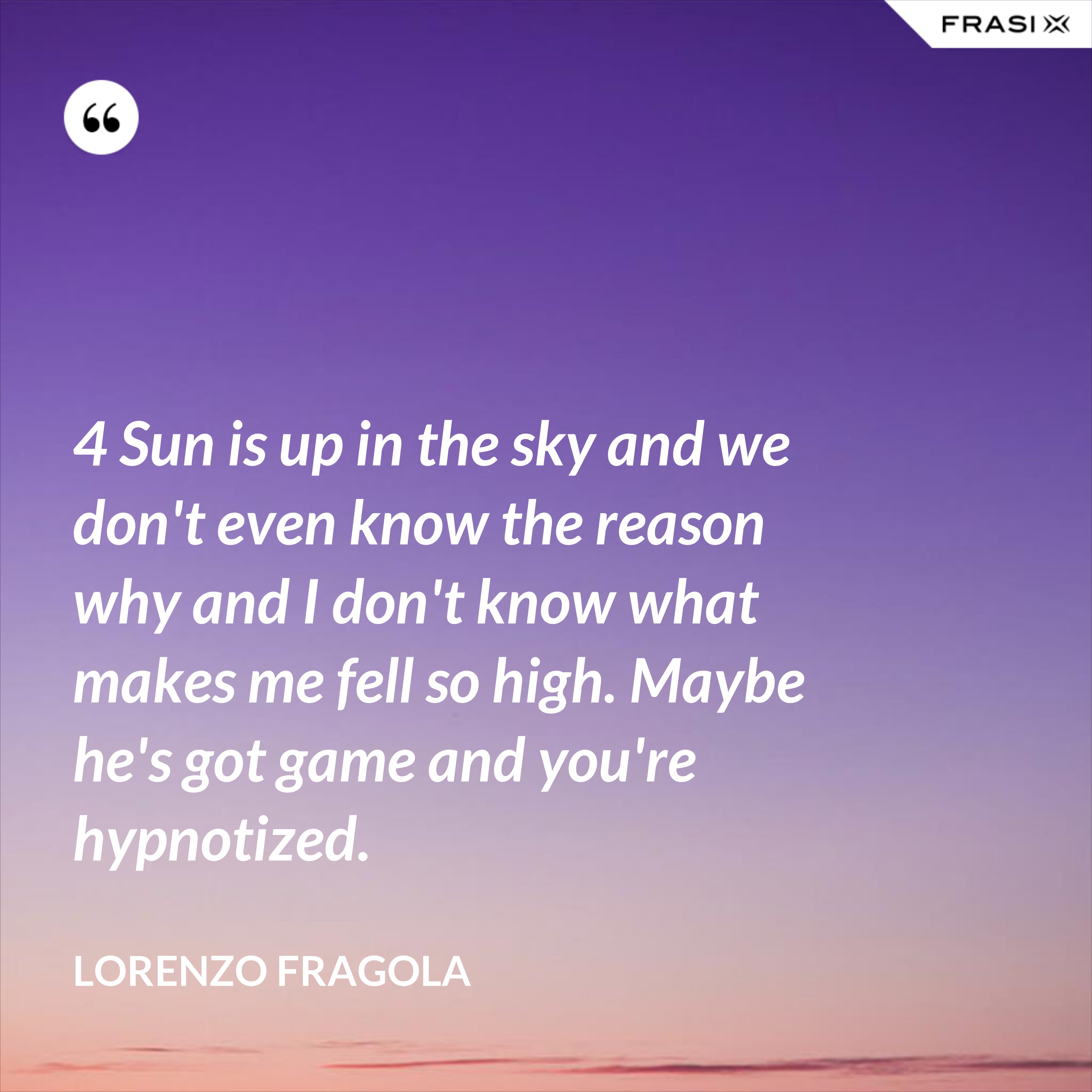 4 Sun is up in the sky and we don't even know the reason why and I don't know what makes me fell so high. Maybe he's got game and you're hypnotized. - Lorenzo Fragola