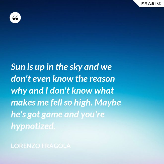 Sun is up in the sky and we don't even know the reason why and I don't know what makes me fell so high. Maybe he's got game and you're hypnotized. - Lorenzo Fragola