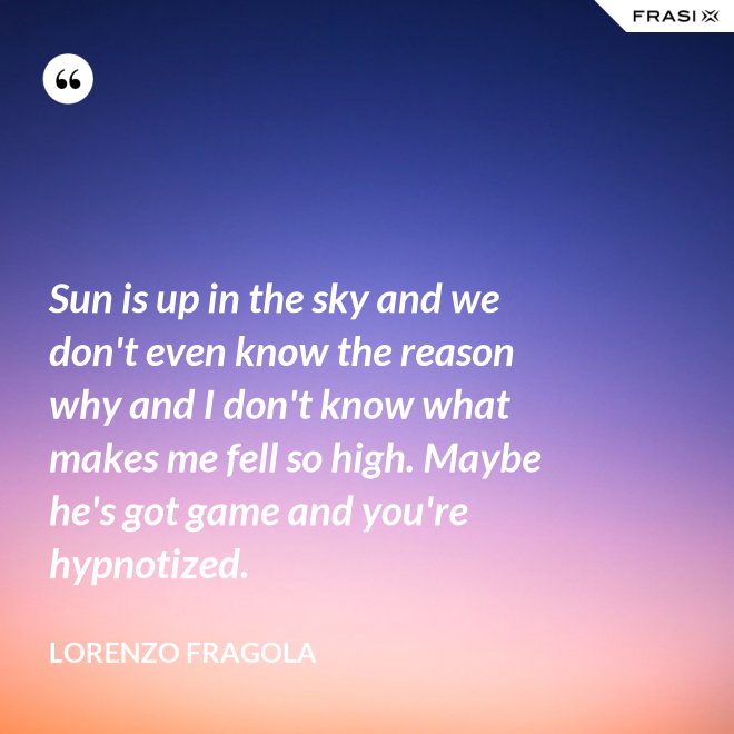 Sun is up in the sky and we don't even know the reason why and I don't know what makes me fell so high. Maybe he's got game and you're hypnotized. - Lorenzo Fragola