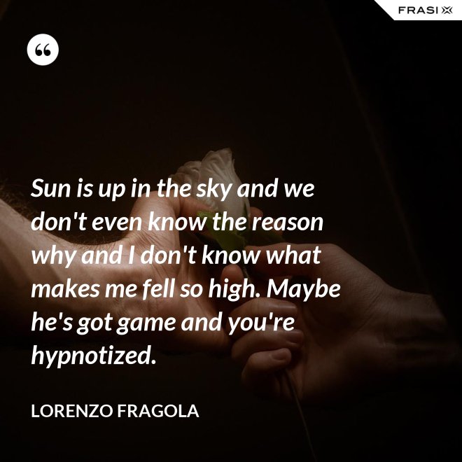 Sun is up in the sky and we don't even know the reason why and I don't know what makes me fell so high. Maybe he's got game and you're hypnotized. - Lorenzo Fragola