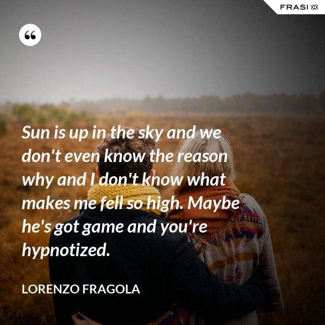 Sun is up in the sky and we don't even know the reason why and I don't know what makes me fell so high. Maybe he's got game and you're hypnotized. - Lorenzo Fragola