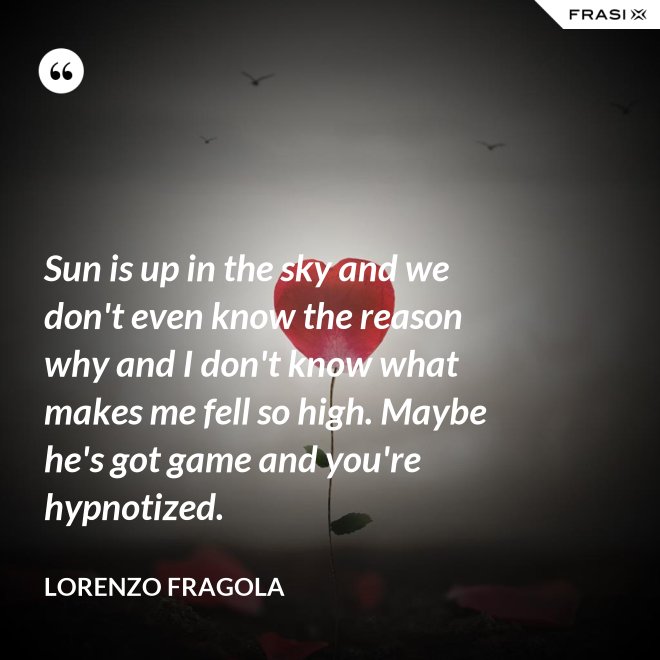 Sun is up in the sky and we don't even know the reason why and I don't know what makes me fell so high. Maybe he's got game and you're hypnotized. - Lorenzo Fragola