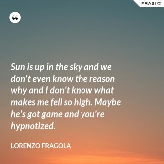 Sun is up in the sky and we don't even know the reason why and I don't know what makes me fell so high. Maybe he's got game and you're hypnotized. - Lorenzo Fragola