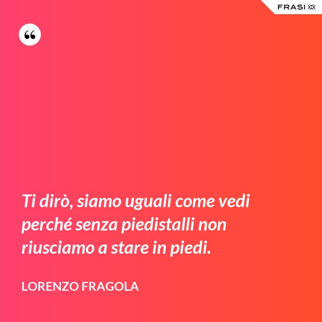 Ti dirò, siamo uguali come vedi perché senza piedistalli non riusciamo a stare in piedi. - Lorenzo Fragola
