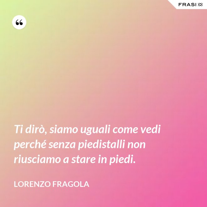 Ti dirò, siamo uguali come vedi perché senza piedistalli non riusciamo a stare in piedi. - Lorenzo Fragola