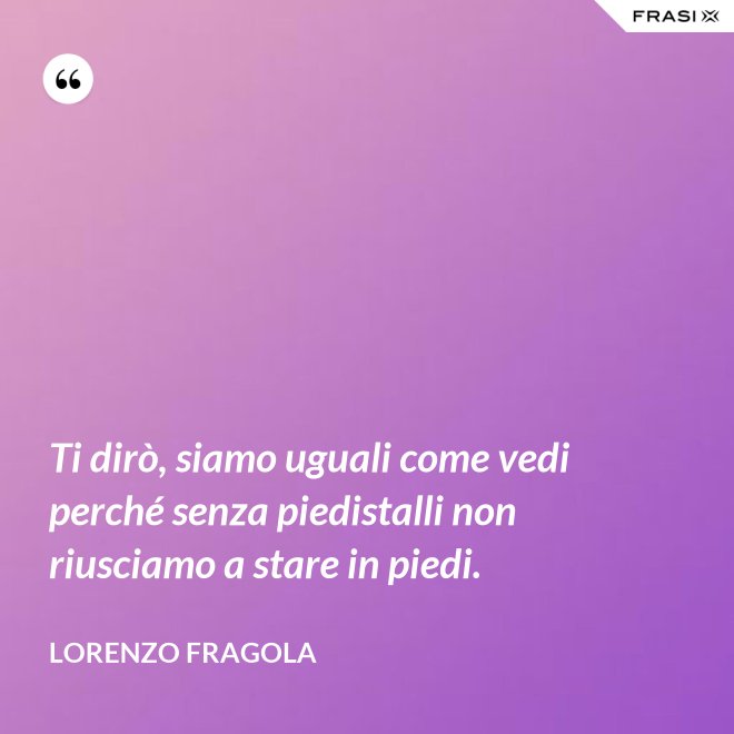 Ti dirò, siamo uguali come vedi perché senza piedistalli non riusciamo a stare in piedi. - Lorenzo Fragola