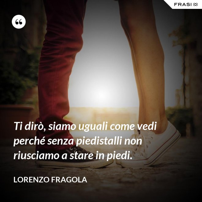 Ti dirò, siamo uguali come vedi perché senza piedistalli non riusciamo a stare in piedi. - Lorenzo Fragola