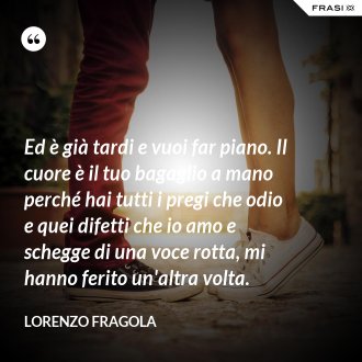 Ed è già tardi e vuoi far piano. Il cuore è il tuo bagaglio a mano perché hai tutti i pregi che odio e quei difetti che io amo e schegge di una voce rotta, mi hanno ferito un'altra volta. - Lorenzo Fragola