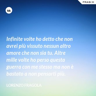 Infinite volte ho detto che non avrei più vissuto nessun altro amore che non sia tu. Altre mille volte ho perso questa guerra con me stesso ma non è bastato a non pensarti più. - Lorenzo Fragola