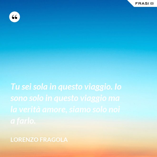 Tu sei sola in questo viaggio. Io sono solo in questo viaggio ma la verità amore, siamo solo noi a farlo. - Lorenzo Fragola