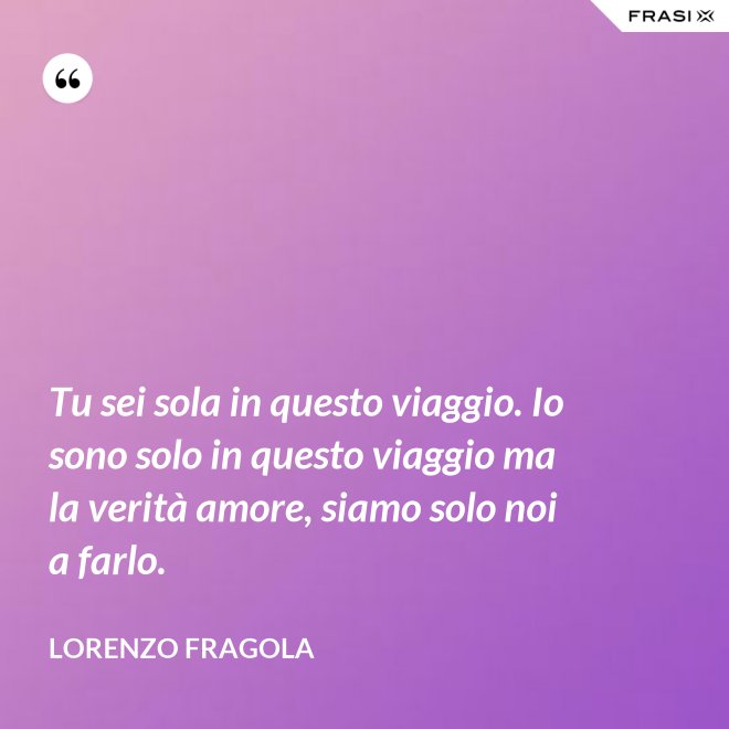 Tu sei sola in questo viaggio. Io sono solo in questo viaggio ma la verità amore, siamo solo noi a farlo. - Lorenzo Fragola