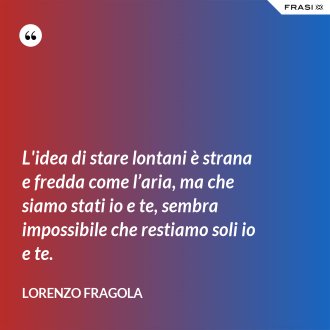 L'idea di stare lontani è strana e fredda come l’aria, ma che siamo stati io e te, sembra impossibile che restiamo soli io e te. - Lorenzo Fragola