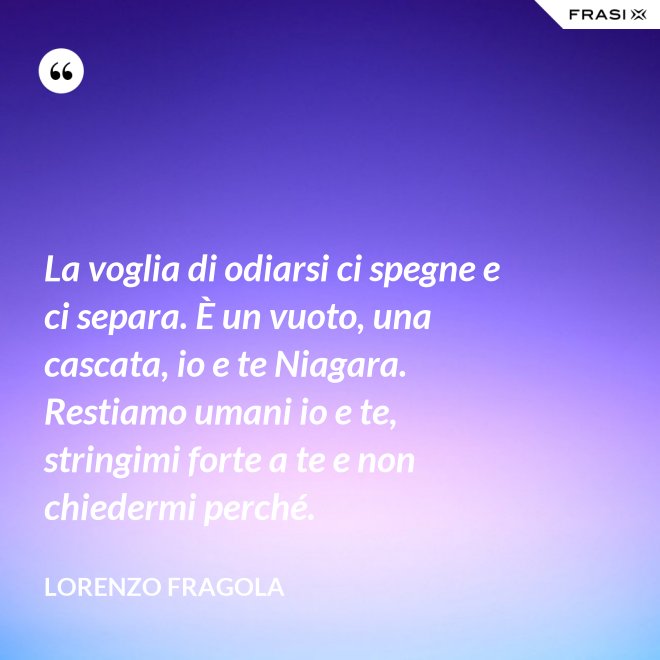 La voglia di odiarsi ci spegne e ci separa. È un vuoto, una cascata, io e te Niagara. Restiamo umani io e te, stringimi forte a te e non chiedermi perché. - Lorenzo Fragola