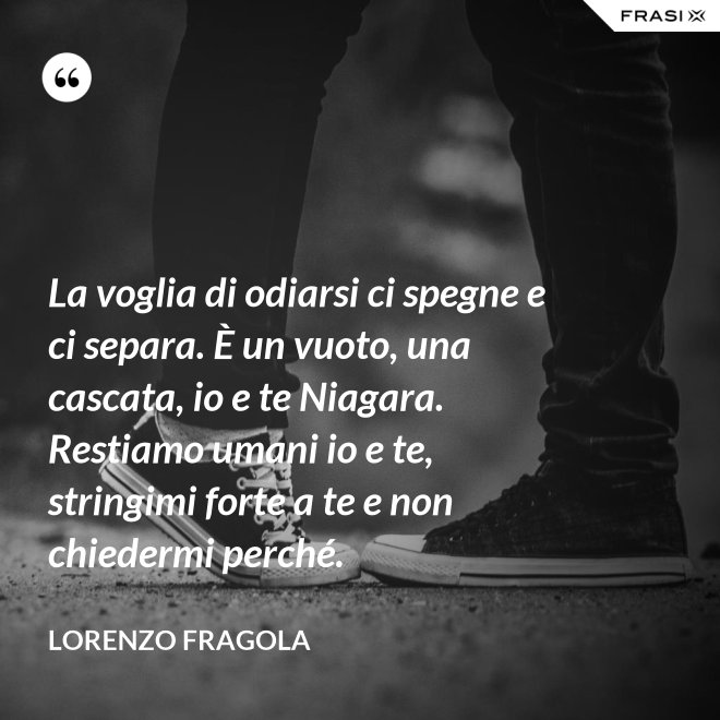 La voglia di odiarsi ci spegne e ci separa. È un vuoto, una cascata, io e te Niagara. Restiamo umani io e te, stringimi forte a te e non chiedermi perché. - Lorenzo Fragola