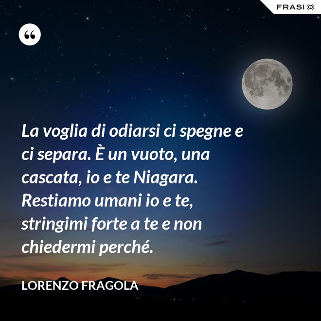 La voglia di odiarsi ci spegne e ci separa. È un vuoto, una cascata, io e te Niagara. Restiamo umani io e te, stringimi forte a te e non chiedermi perché. - Lorenzo Fragola