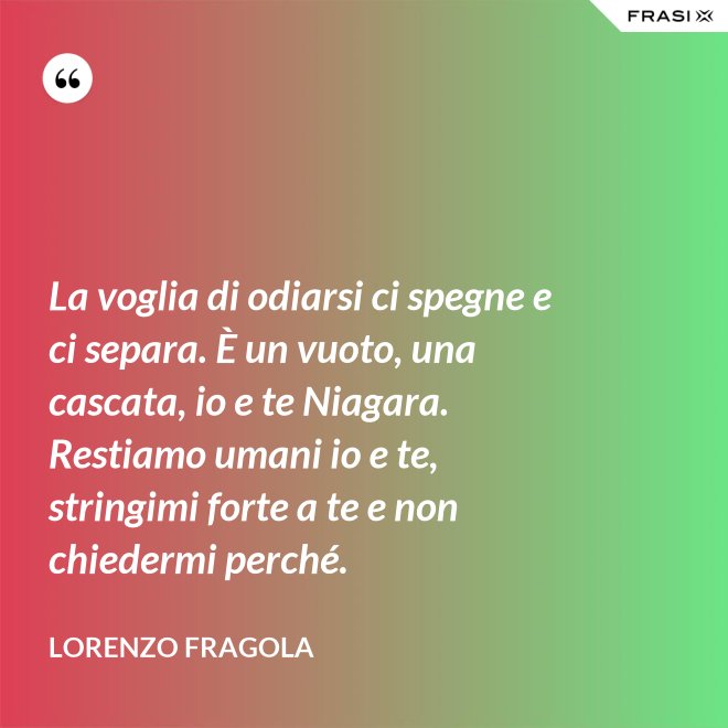 La voglia di odiarsi ci spegne e ci separa. È un vuoto, una cascata, io e te Niagara. Restiamo umani io e te, stringimi forte a te e non chiedermi perché. - Lorenzo Fragola