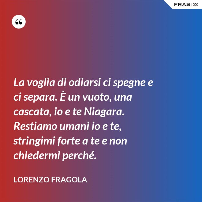 La voglia di odiarsi ci spegne e ci separa. È un vuoto, una cascata, io e te Niagara. Restiamo umani io e te, stringimi forte a te e non chiedermi perché. - Lorenzo Fragola