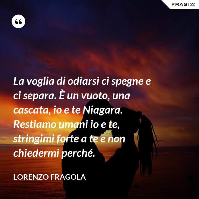La voglia di odiarsi ci spegne e ci separa. È un vuoto, una cascata, io e te Niagara. Restiamo umani io e te, stringimi forte a te e non chiedermi perché. - Lorenzo Fragola