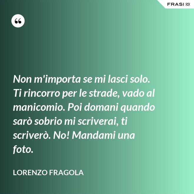 Non m'importa se mi lasci solo. Ti rincorro per le strade, vado al manicomio. Poi domani quando sarò sobrio mi scriverai, ti scriverò. No! Mandami una foto. - Lorenzo Fragola