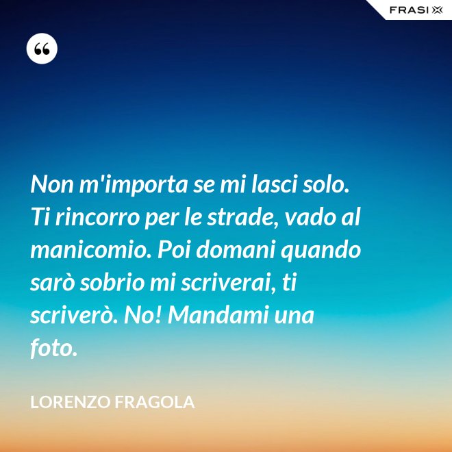 Non m'importa se mi lasci solo. Ti rincorro per le strade, vado al manicomio. Poi domani quando sarò sobrio mi scriverai, ti scriverò. No! Mandami una foto. - Lorenzo Fragola
