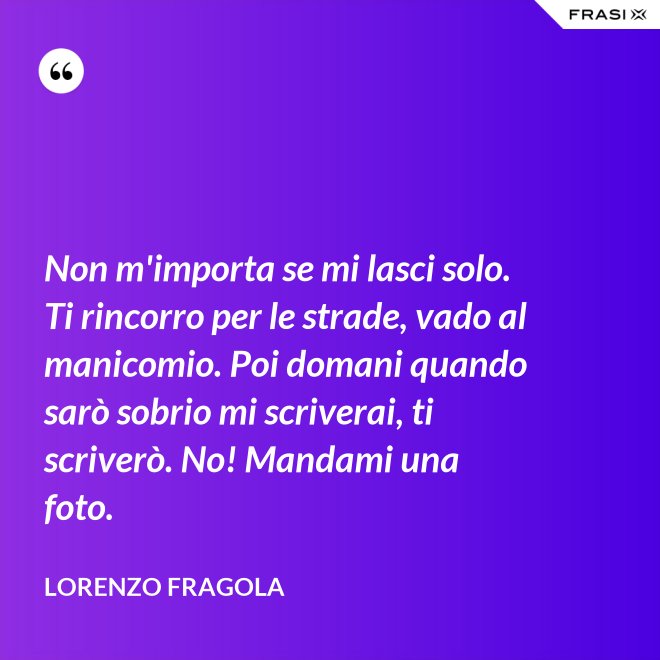 Non m'importa se mi lasci solo. Ti rincorro per le strade, vado al manicomio. Poi domani quando sarò sobrio mi scriverai, ti scriverò. No! Mandami una foto. - Lorenzo Fragola