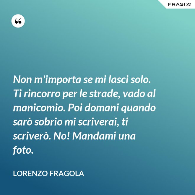 Non m'importa se mi lasci solo. Ti rincorro per le strade, vado al manicomio. Poi domani quando sarò sobrio mi scriverai, ti scriverò. No! Mandami una foto. - Lorenzo Fragola
