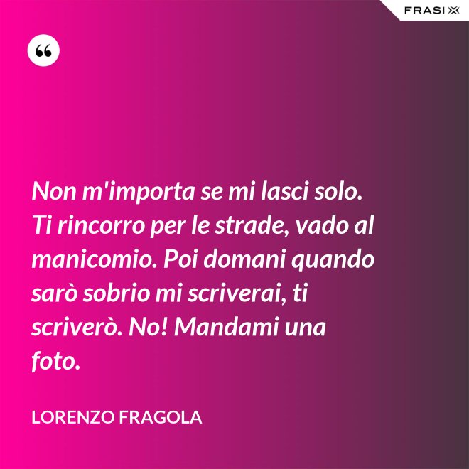 Non m'importa se mi lasci solo. Ti rincorro per le strade, vado al manicomio. Poi domani quando sarò sobrio mi scriverai, ti scriverò. No! Mandami una foto. - Lorenzo Fragola