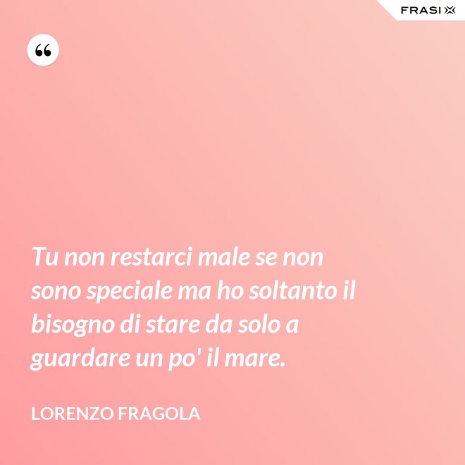 Tu non restarci male se non sono speciale ma ho soltanto il bisogno di stare da solo a guardare un po' il mare. - Lorenzo Fragola
