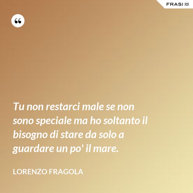 Tu non restarci male se non sono speciale ma ho soltanto il bisogno di stare da solo a guardare un po' il mare. - Lorenzo Fragola
