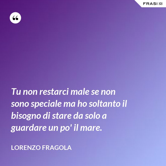 Tu non restarci male se non sono speciale ma ho soltanto il bisogno di stare da solo a guardare un po' il mare. - Lorenzo Fragola