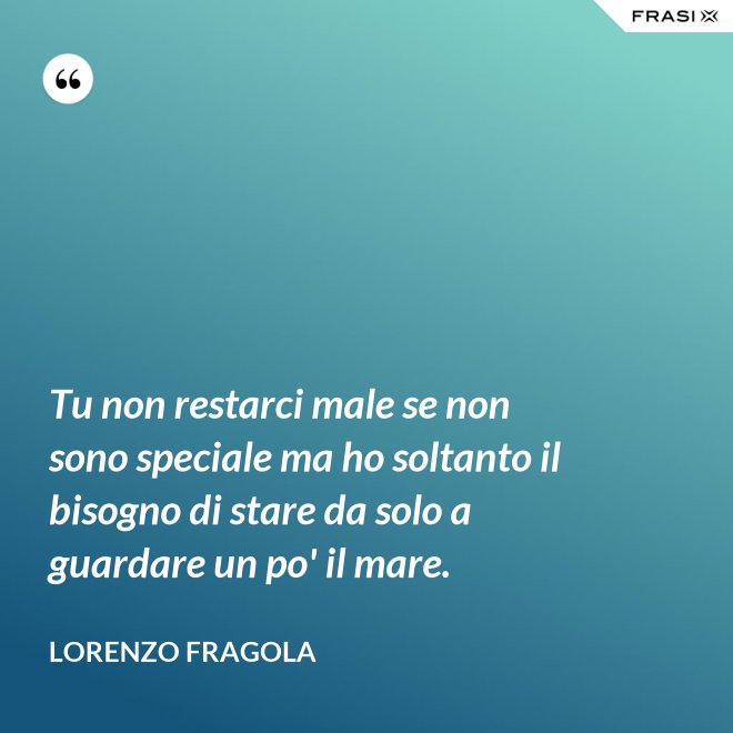 Tu non restarci male se non sono speciale ma ho soltanto il bisogno di stare da solo a guardare un po' il mare. - Lorenzo Fragola