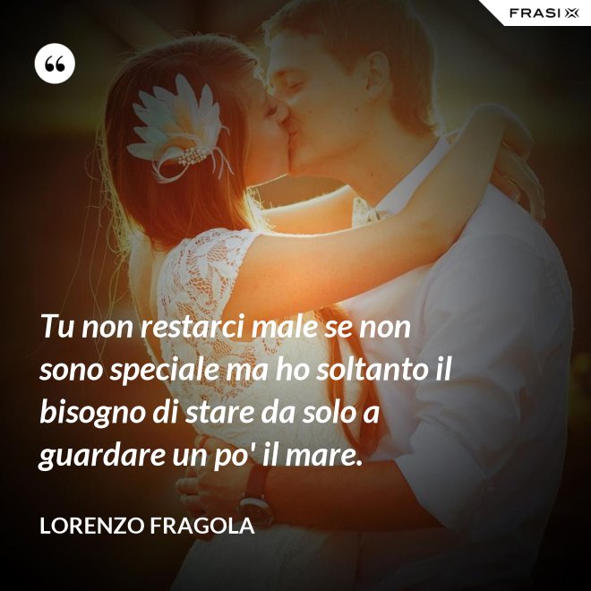 Tu non restarci male se non sono speciale ma ho soltanto il bisogno di stare da solo a guardare un po' il mare. - Lorenzo Fragola