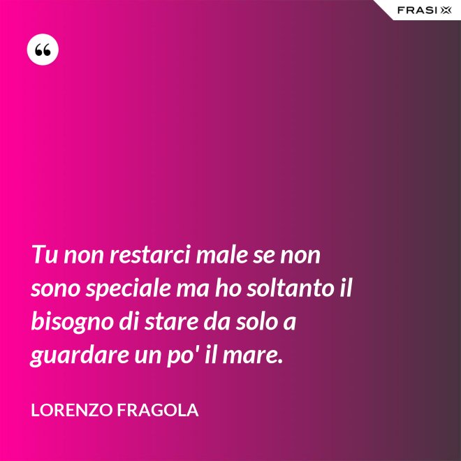 Tu non restarci male se non sono speciale ma ho soltanto il bisogno di stare da solo a guardare un po' il mare. - Lorenzo Fragola