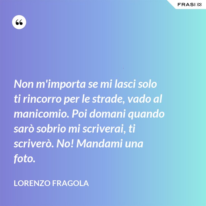 Non m'importa se mi lasci solo ti rincorro per le strade, vado al manicomio. Poi domani quando sarò sobrio mi scriverai, ti scriverò. No! Mandami una foto. - Lorenzo Fragola