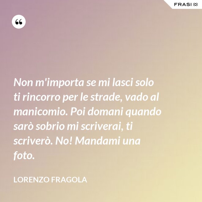 Non m'importa se mi lasci solo ti rincorro per le strade, vado al manicomio. Poi domani quando sarò sobrio mi scriverai, ti scriverò. No! Mandami una foto. - Lorenzo Fragola