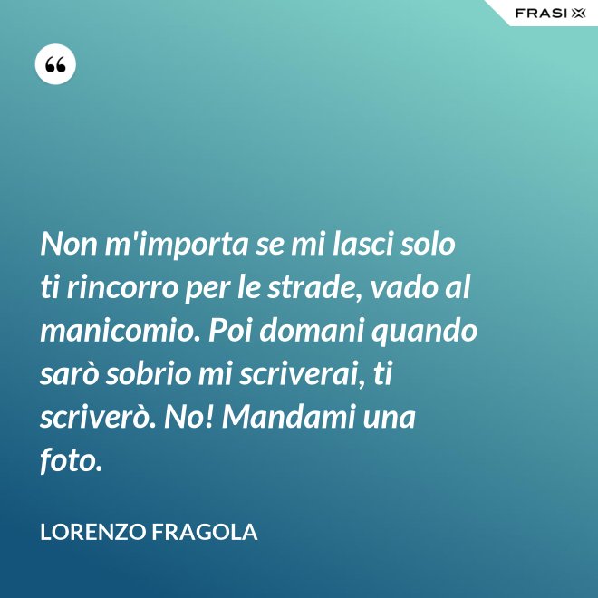 Non m'importa se mi lasci solo ti rincorro per le strade, vado al manicomio. Poi domani quando sarò sobrio mi scriverai, ti scriverò. No! Mandami una foto. - Lorenzo Fragola