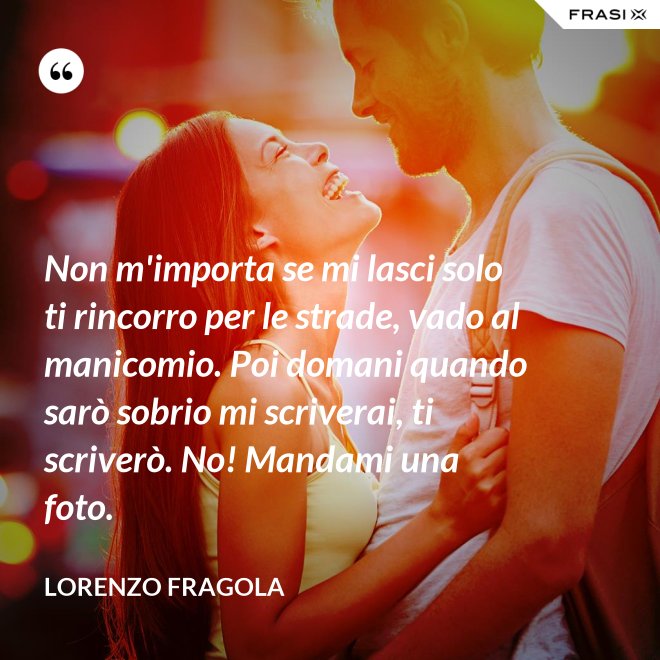 Non m'importa se mi lasci solo ti rincorro per le strade, vado al manicomio. Poi domani quando sarò sobrio mi scriverai, ti scriverò. No! Mandami una foto. - Lorenzo Fragola