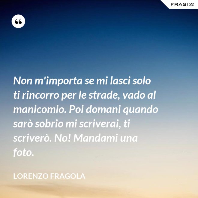 Non m'importa se mi lasci solo ti rincorro per le strade, vado al manicomio. Poi domani quando sarò sobrio mi scriverai, ti scriverò. No! Mandami una foto. - Lorenzo Fragola