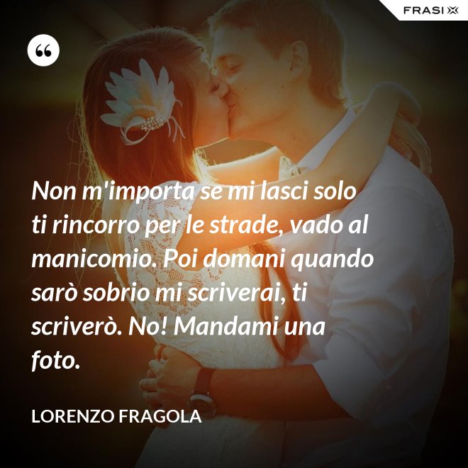 Non m'importa se mi lasci solo ti rincorro per le strade, vado al manicomio. Poi domani quando sarò sobrio mi scriverai, ti scriverò. No! Mandami una foto. - Lorenzo Fragola