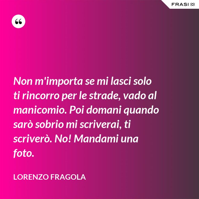 Non m'importa se mi lasci solo ti rincorro per le strade, vado al manicomio. Poi domani quando sarò sobrio mi scriverai, ti scriverò. No! Mandami una foto. - Lorenzo Fragola