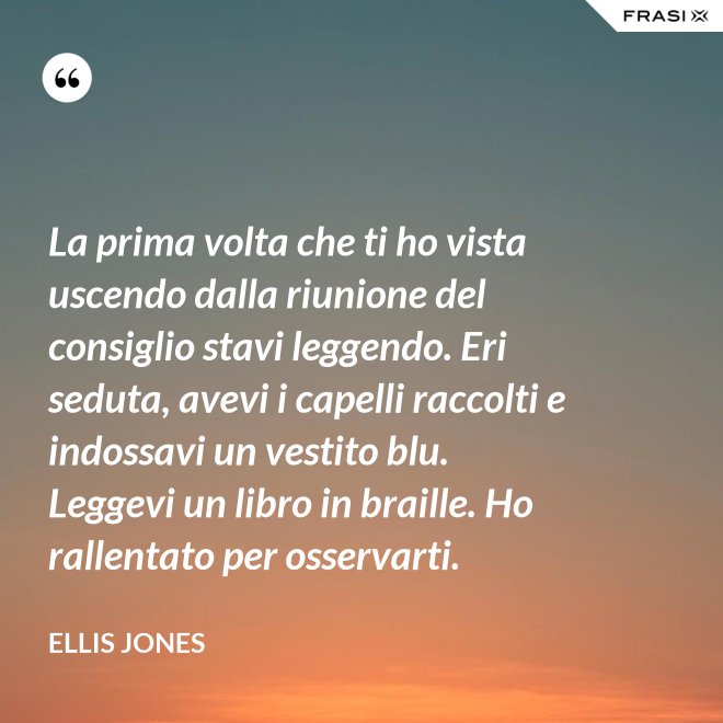 La prima volta che ti ho vista uscendo dalla riunione del consiglio stavi leggendo. Eri seduta, avevi i capelli raccolti e indossavi un vestito blu. Leggevi un libro in braille. Ho rallentato per osservarti. - Ellis Jones