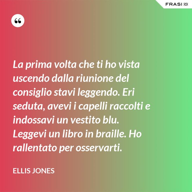 La prima volta che ti ho vista uscendo dalla riunione del consiglio stavi leggendo. Eri seduta, avevi i capelli raccolti e indossavi un vestito blu. Leggevi un libro in braille. Ho rallentato per osservarti. - Ellis Jones