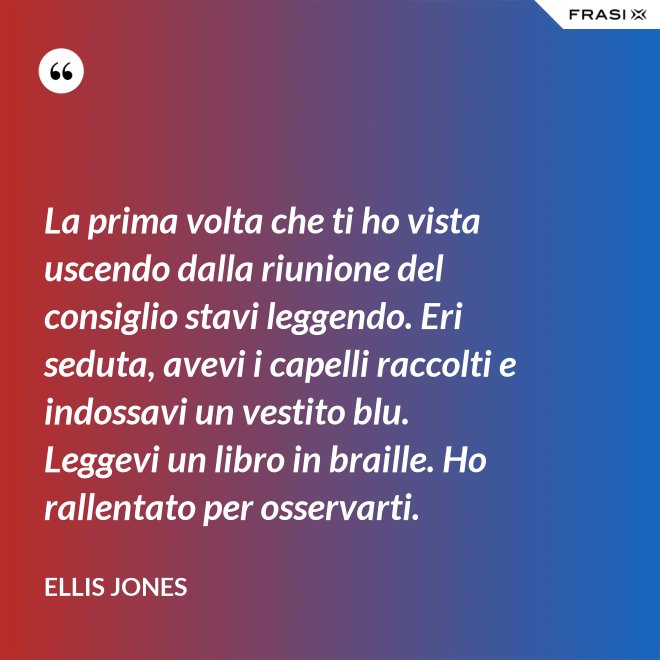 La prima volta che ti ho vista uscendo dalla riunione del consiglio stavi leggendo. Eri seduta, avevi i capelli raccolti e indossavi un vestito blu. Leggevi un libro in braille. Ho rallentato per osservarti. - Ellis Jones