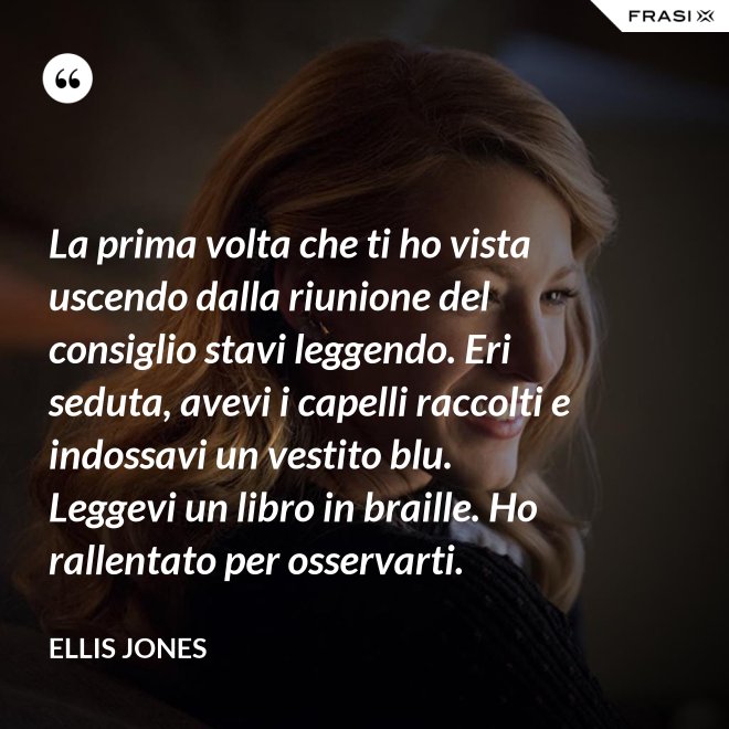 La prima volta che ti ho vista uscendo dalla riunione del consiglio stavi leggendo. Eri seduta, avevi i capelli raccolti e indossavi un vestito blu. Leggevi un libro in braille. Ho rallentato per osservarti. - Ellis Jones
