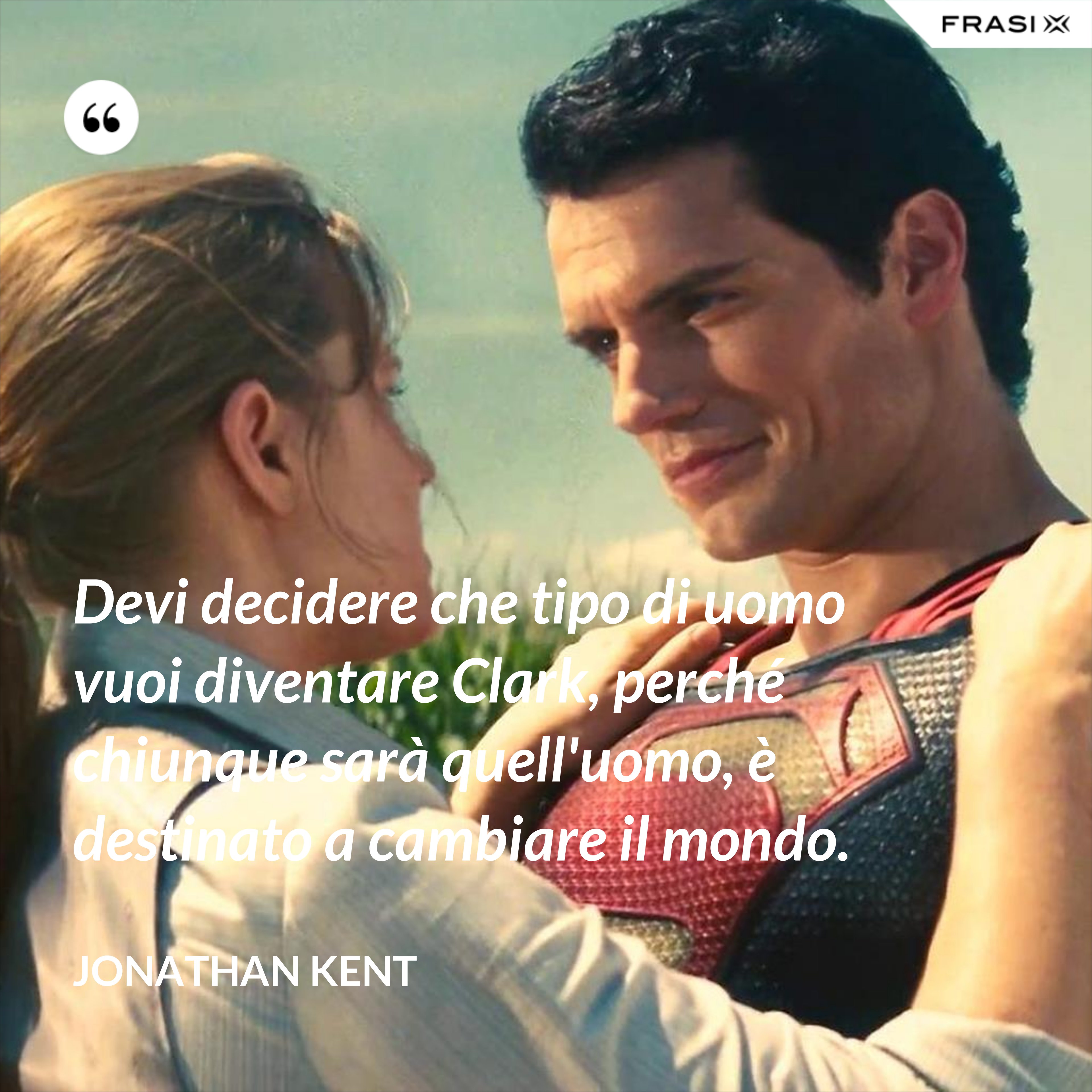 Devi decidere che tipo di uomo vuoi diventare Clark, perché chiunque sarà quell'uomo, è destinato a cambiare il mondo. - Jonathan Kent