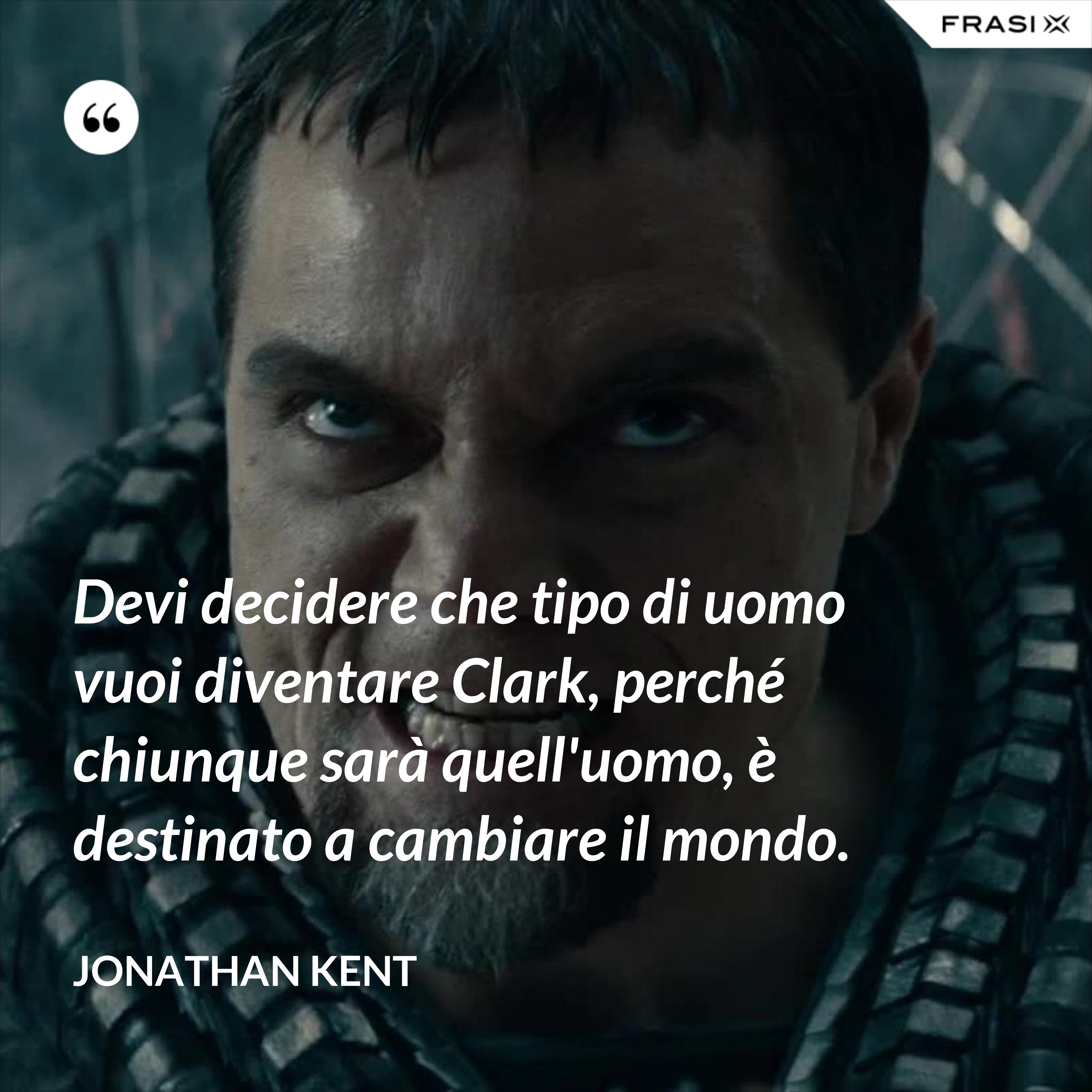 Devi decidere che tipo di uomo vuoi diventare Clark, perché chiunque sarà quell'uomo, è destinato a cambiare il mondo. - Jonathan Kent